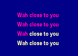 close to you

Wah close to you