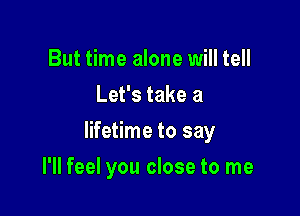 But time alone will tell
Let's take a

lifetime to say

I'll feel you close to me