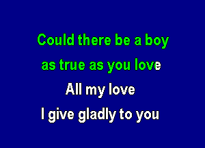 Could there be a boy
as true as you love
All my love

I give gladly to you