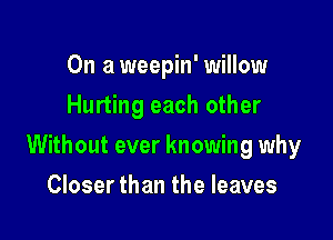 On a weepin' willow
Hurting each other

Without ever knowing why

Closer than the leaves