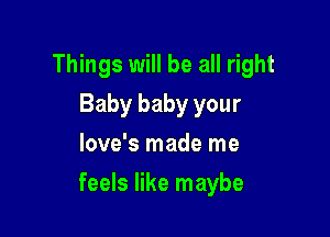 Things will be all right
Baby baby your
love's made me

feels like maybe