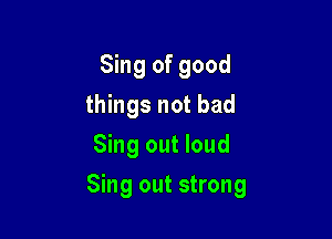 Sing of good
things not bad
Sing out loud

Sing out strong