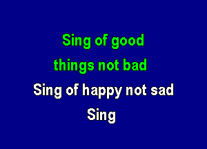 Sing of good
things not bad

Sing of happy not sad

Sing