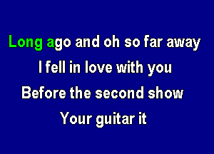 Long ago and oh so far away

I fell in love with you
Before the second show
Your guitar it