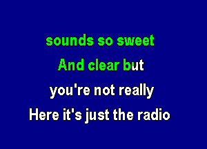 sounds so sweet
And clear but
you're not really

Here it's just the radio