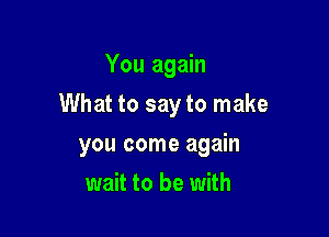 You again

What to say to make

you come again
wait to be with