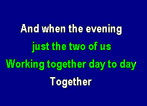 And when the evening
just the two of us

Working together day to day

Together