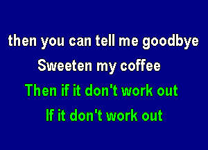 then you can tell me goodbye

Sweeten my coffee
Then if it don't work out
If it don't work out