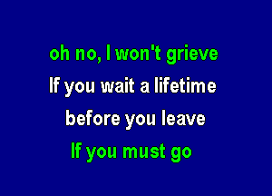 oh no, I won't grieve

If you wait a lifetime
before you leave
If you must go