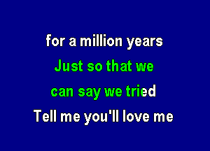 for a million years

Just so that we
can say we tried
Tell me you'll love me