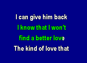 I can give him back

lknow that I won't
find a better love
The kind of love that