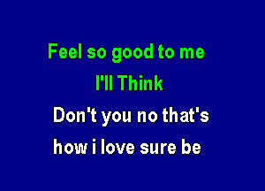 Feel so good to me
I'll Think

Don't you no that's

how i love sure be