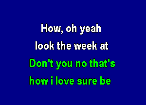 How, oh yeah
look the week at

Don't you no that's

how i love sure be