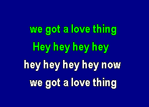 we got a love thing
Hey hey hey hey

hey hey hey hey now

we got a love thing