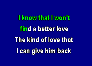 I know that I won't
find a better love
The kind of love that

I can give him back