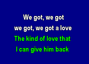 We got, we got

we got, we got a love
The kind of love that
I can give him back