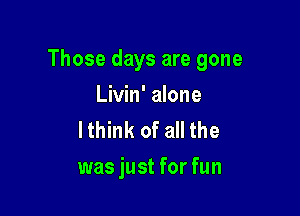 Those days are gone

Livin' alone
lthink of all the
was just for fun