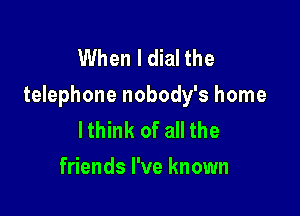 When I dial the
telephone nobody's home

lthink of all the
friends I've known