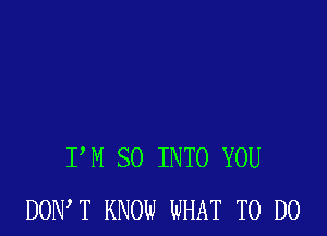 P M SO INTO YOU
DONW KNOW WHAT TO DO