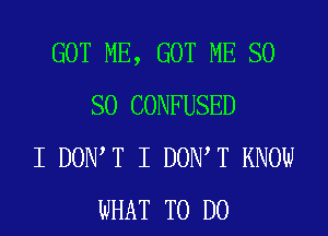 GOT ME, GOT ME SO
SO CONFUSED
I DOIWT I DOIWT KNOW
WHAT TO DO