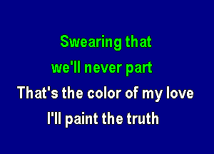 Swearing that
we'll never part

That's the color of my love
I'll paint the truth