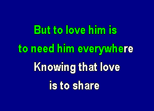 But to love him is
to need him everywhere

Knowing that love

is to share