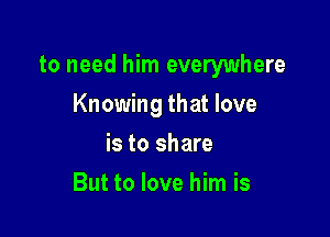 to need him everywhere

Knowing that love
is to share
But to love him is