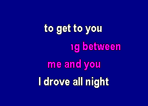 to get to you

I drove all night