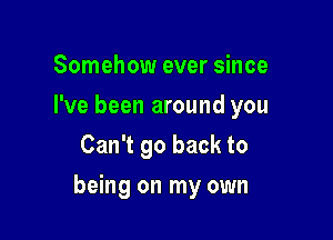 Somehow ever since
I've been around you
Can't go back to

being on my own