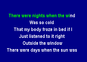 There were nights when the wind
Was so cold
That my body froze in bed if I
Just listened to it right
Outside the window
There were days when the sun was