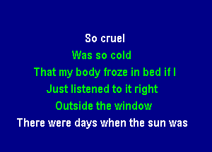 So cruel
Was so cold
That my body froze in bad if I

Just listened to it right
Outside the window
There were days when the sun was