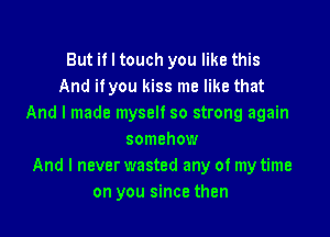 But if I touch you like this
And ifyou kiss me like that
And I made myself so strong again

somehow
And I never wasted any of my time
on you since then