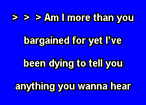 i) o t. Am I more than you

bargained for yet We

been dying to tell you

anything you wanna hear