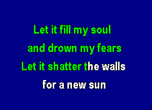 Let it fill my soul

and drown my fears

Let it shatter the walls
for a new sun