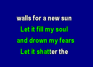 walls for a new sun
Let it fill my soul

and drown my fears
Let it shatter the
