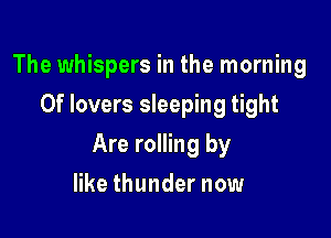 The whispers in the morning
0f lovers sleeping tight

Are rolling by

like thunder now