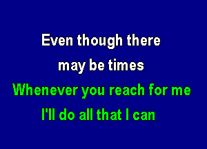 Even though there

may be times
Whenever you reach for me
I'll do all that I can