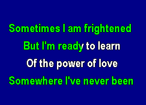 Sometimes I am frightened

But I'm ready to learn
Of the power of love
Somewhere I've never been