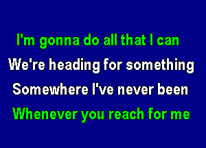 I'm gonna do all that I can
We're heading for something
Somewhere I've never been
Whenever you reach for me