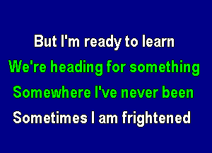 But I'm ready to learn
We're heading for something
Somewhere I've never been
Sometimes I am frightened