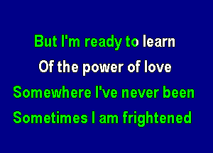 But I'm readyto learn
0f the power of love
Somewhere I've never been

Sometimes I am frightened
