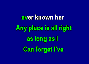 ever known her

Any place is all right

as long as I
Can forget I've