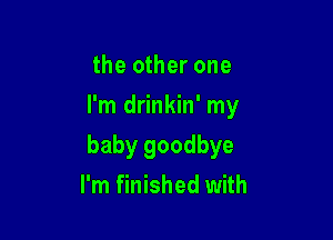 the other one
I'm drinkin' my

baby goodbye

I'm finished with
