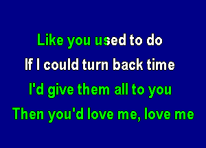 Like you used to do
If I could turn back time

I'd give them all to you

Then you'd love me, love me