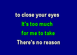 to close your eyes

It's too much
for me to take
There's no reason