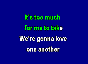 It's too much
for me to take

We're gonna love

one another