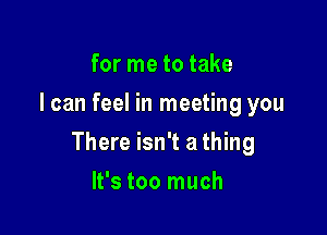 for me to take
I can feel in meeting you

There isn't a thing

It's too much
