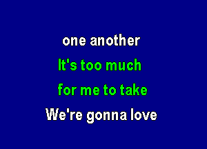 one another
It's too much
for me to take

We're gonna love