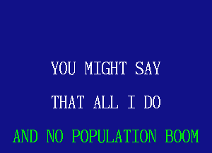 YOU MIGHT SAY
THAT ALL I DO
AND NO POPULATION BOOM