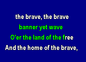 the brave, the brave

banner yet wave

O'er the land of the free
And the home of the brave,